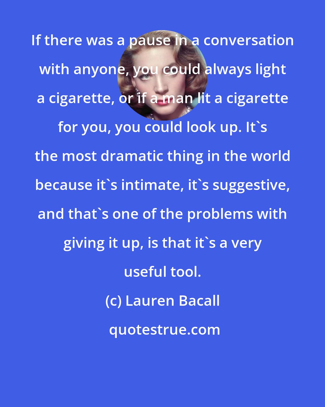 Lauren Bacall: If there was a pause in a conversation with anyone, you could always light a cigarette, or if a man lit a cigarette for you, you could look up. It's the most dramatic thing in the world because it's intimate, it's suggestive, and that's one of the problems with giving it up, is that it's a very useful tool.
