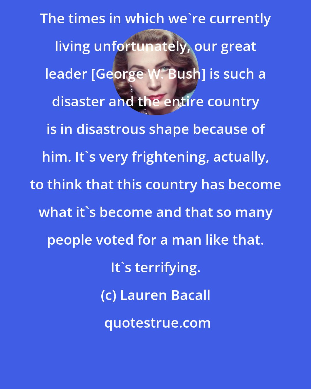 Lauren Bacall: The times in which we're currently living unfortunately, our great leader [George W. Bush] is such a disaster and the entire country is in disastrous shape because of him. It's very frightening, actually, to think that this country has become what it's become and that so many people voted for a man like that. It's terrifying.