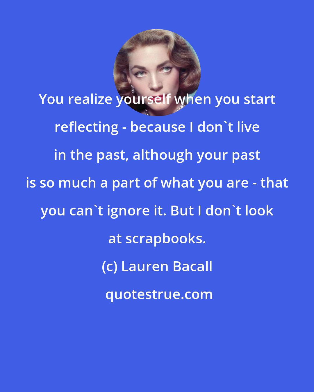 Lauren Bacall: You realize yourself when you start reflecting - because I don't live in the past, although your past is so much a part of what you are - that you can't ignore it. But I don't look at scrapbooks.