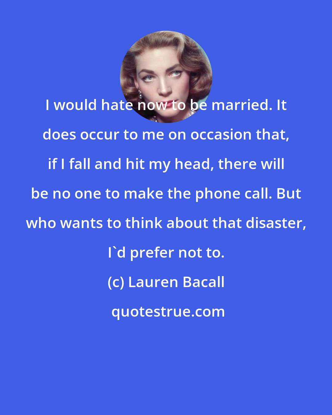Lauren Bacall: I would hate now to be married. It does occur to me on occasion that, if I fall and hit my head, there will be no one to make the phone call. But who wants to think about that disaster, I'd prefer not to.
