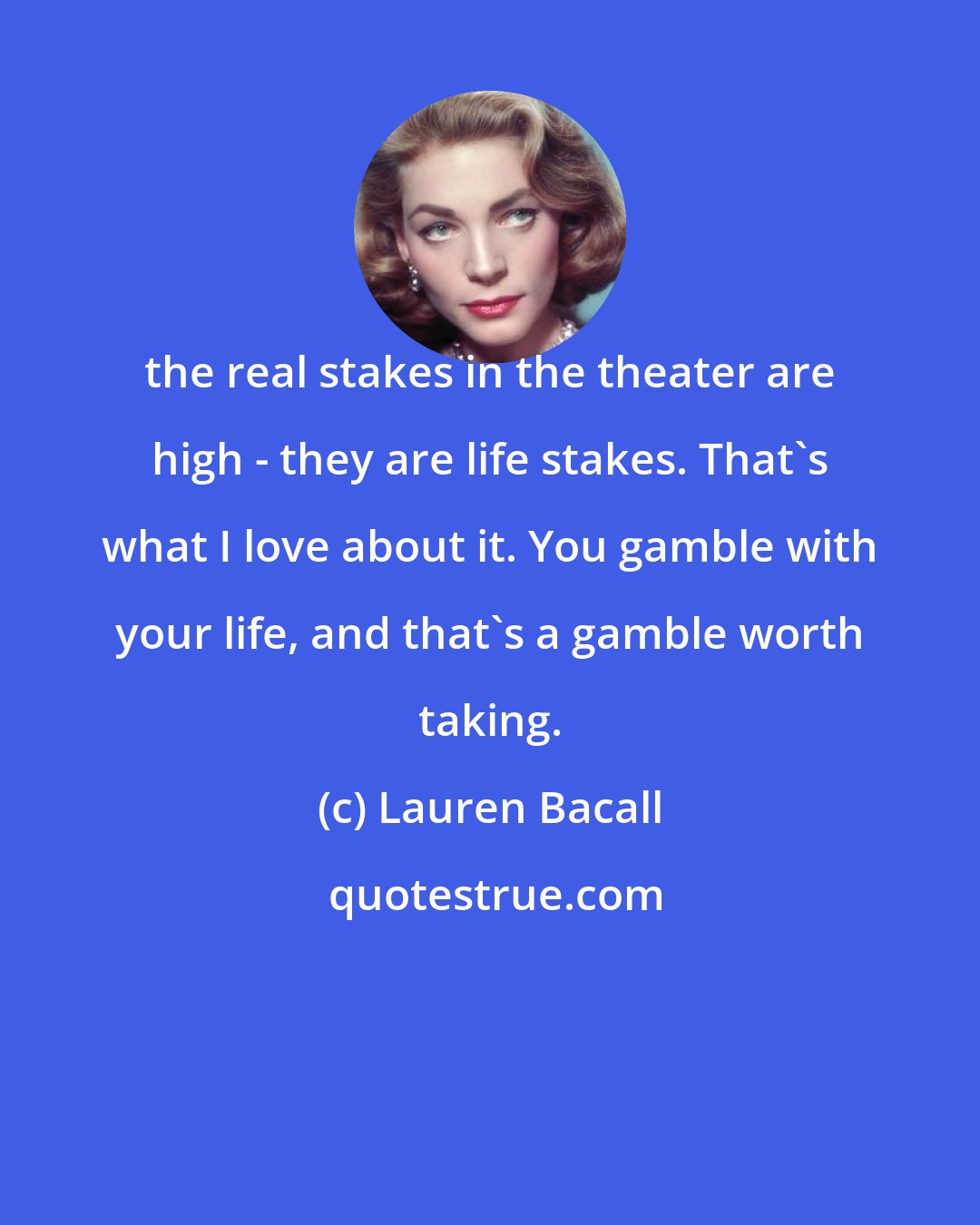 Lauren Bacall: the real stakes in the theater are high - they are life stakes. That's what I love about it. You gamble with your life, and that's a gamble worth taking.