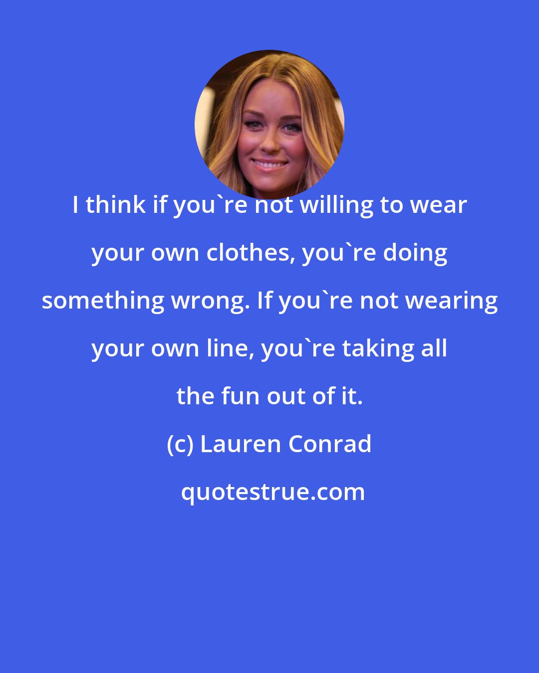 Lauren Conrad: I think if you're not willing to wear your own clothes, you're doing something wrong. If you're not wearing your own line, you're taking all the fun out of it.
