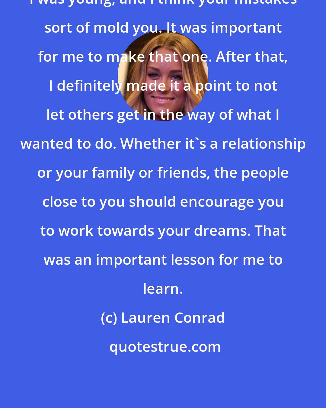 Lauren Conrad: I was young, and I think your mistakes sort of mold you. It was important for me to make that one. After that, I definitely made it a point to not let others get in the way of what I wanted to do. Whether it's a relationship or your family or friends, the people close to you should encourage you to work towards your dreams. That was an important lesson for me to learn.