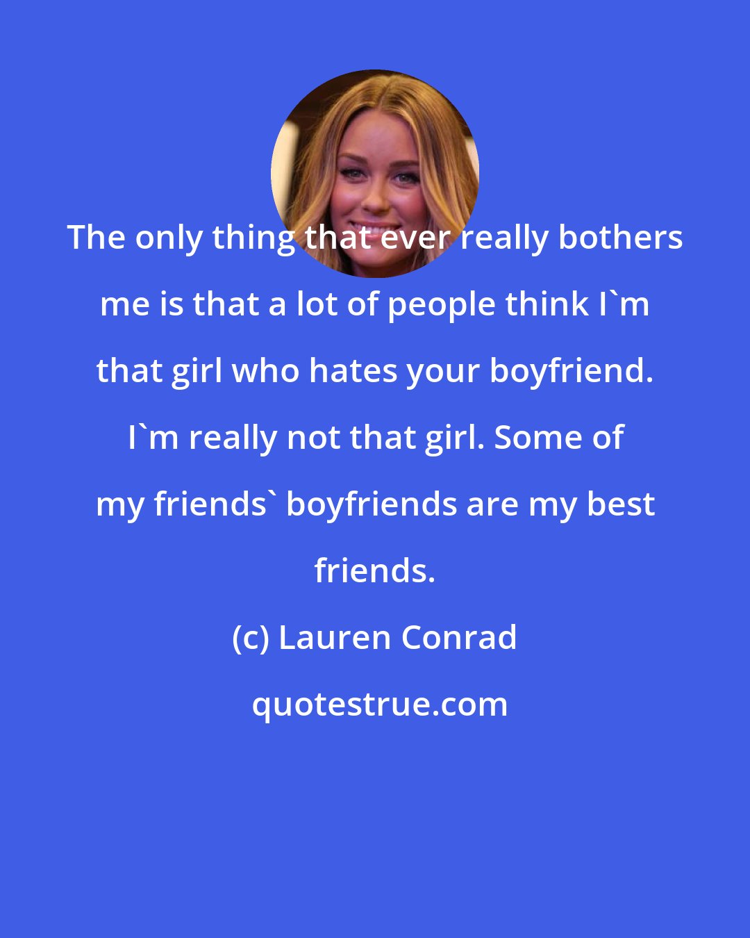 Lauren Conrad: The only thing that ever really bothers me is that a lot of people think I'm that girl who hates your boyfriend. I'm really not that girl. Some of my friends' boyfriends are my best friends.