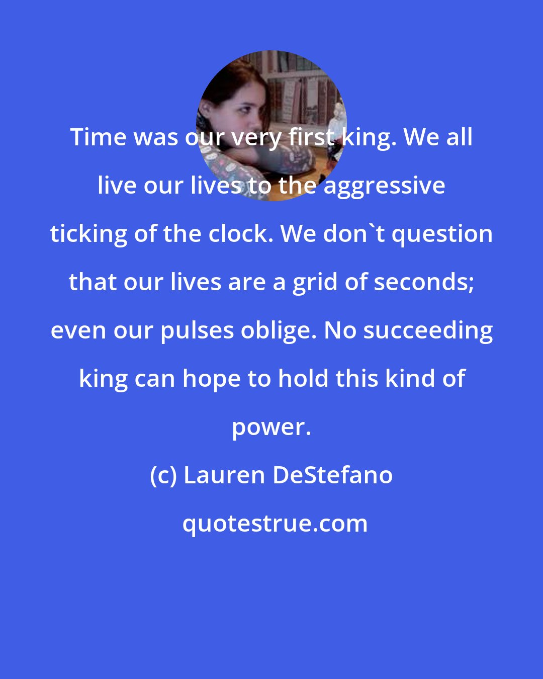 Lauren DeStefano: Time was our very first king. We all live our lives to the aggressive ticking of the clock. We don't question that our lives are a grid of seconds; even our pulses oblige. No succeeding king can hope to hold this kind of power.