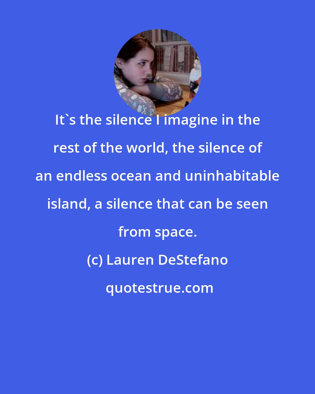 Lauren DeStefano: It's the silence I imagine in the rest of the world, the silence of an endless ocean and uninhabitable island, a silence that can be seen from space.