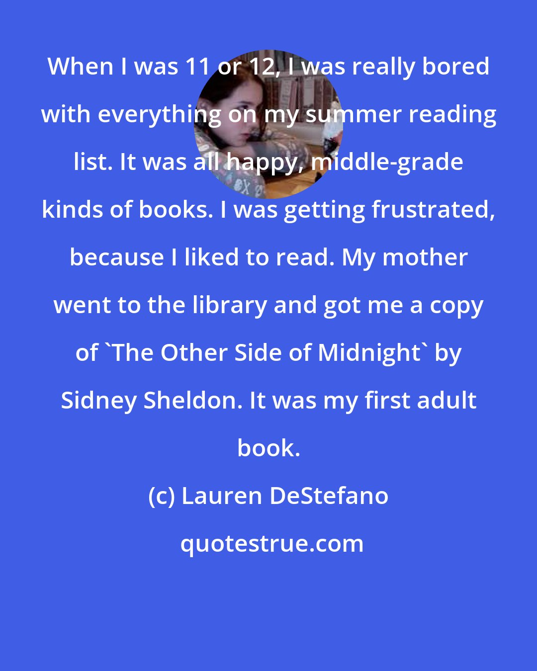 Lauren DeStefano: When I was 11 or 12, I was really bored with everything on my summer reading list. It was all happy, middle-grade kinds of books. I was getting frustrated, because I liked to read. My mother went to the library and got me a copy of 'The Other Side of Midnight' by Sidney Sheldon. It was my first adult book.