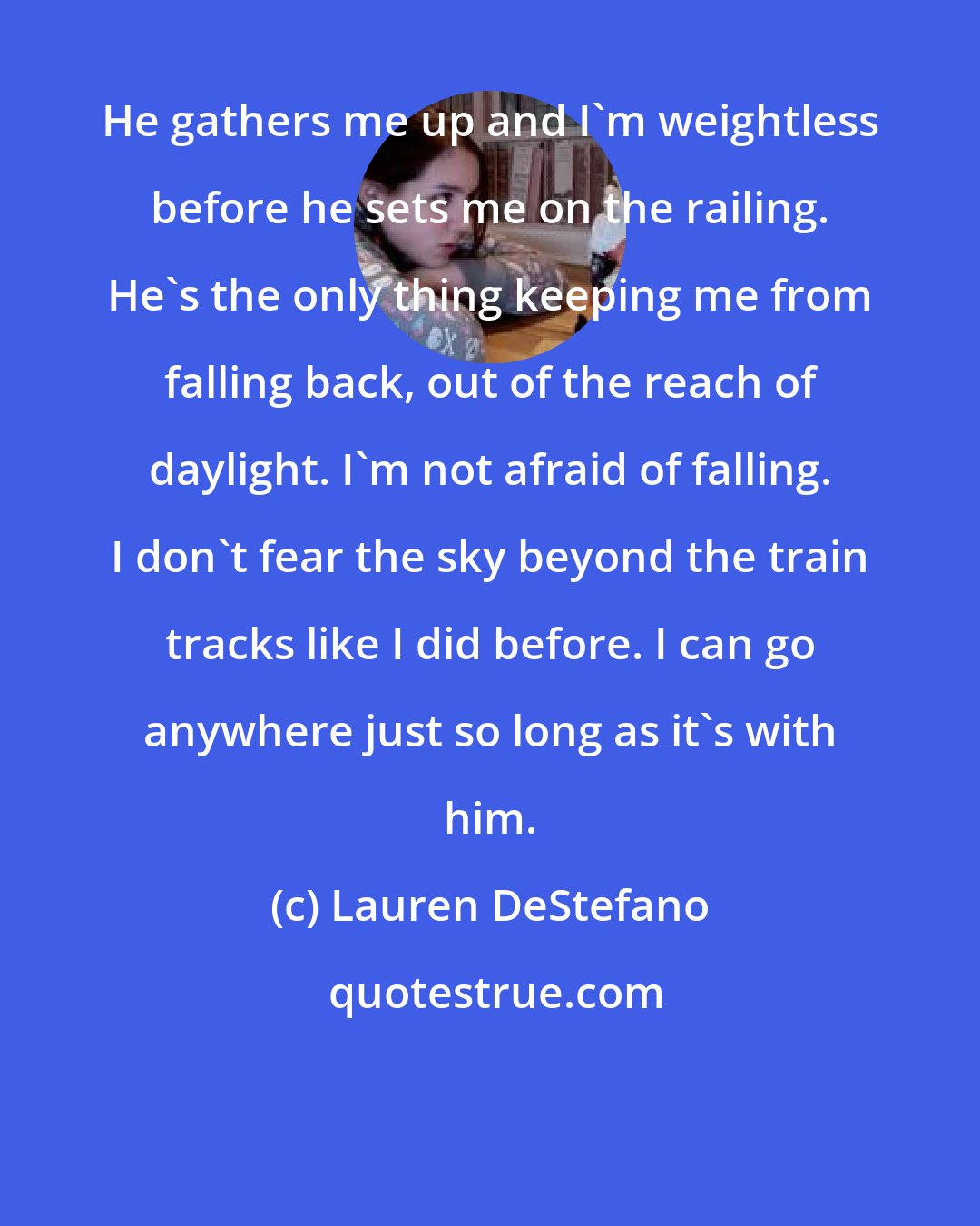 Lauren DeStefano: He gathers me up and I'm weightless before he sets me on the railing. He's the only thing keeping me from falling back, out of the reach of daylight. I'm not afraid of falling. I don't fear the sky beyond the train tracks like I did before. I can go anywhere just so long as it's with him.