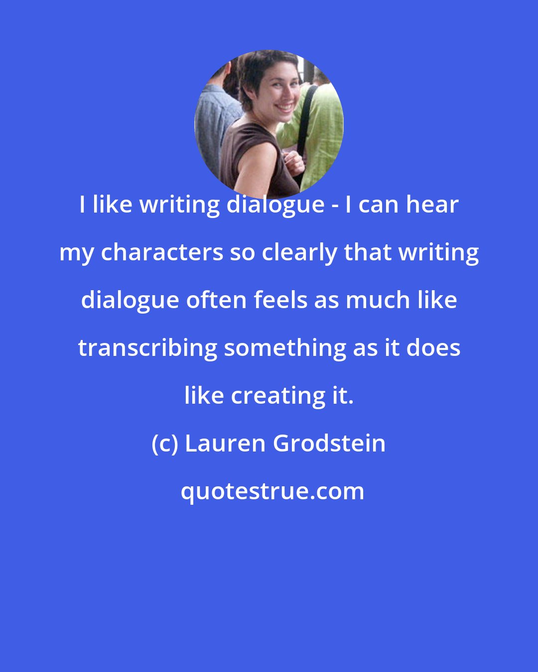 Lauren Grodstein: I like writing dialogue - I can hear my characters so clearly that writing dialogue often feels as much like transcribing something as it does like creating it.