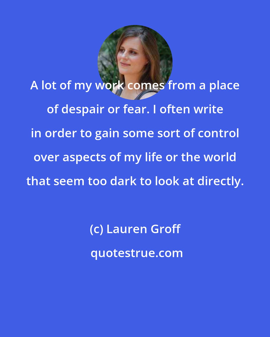 Lauren Groff: A lot of my work comes from a place of despair or fear. I often write in order to gain some sort of control over aspects of my life or the world that seem too dark to look at directly.