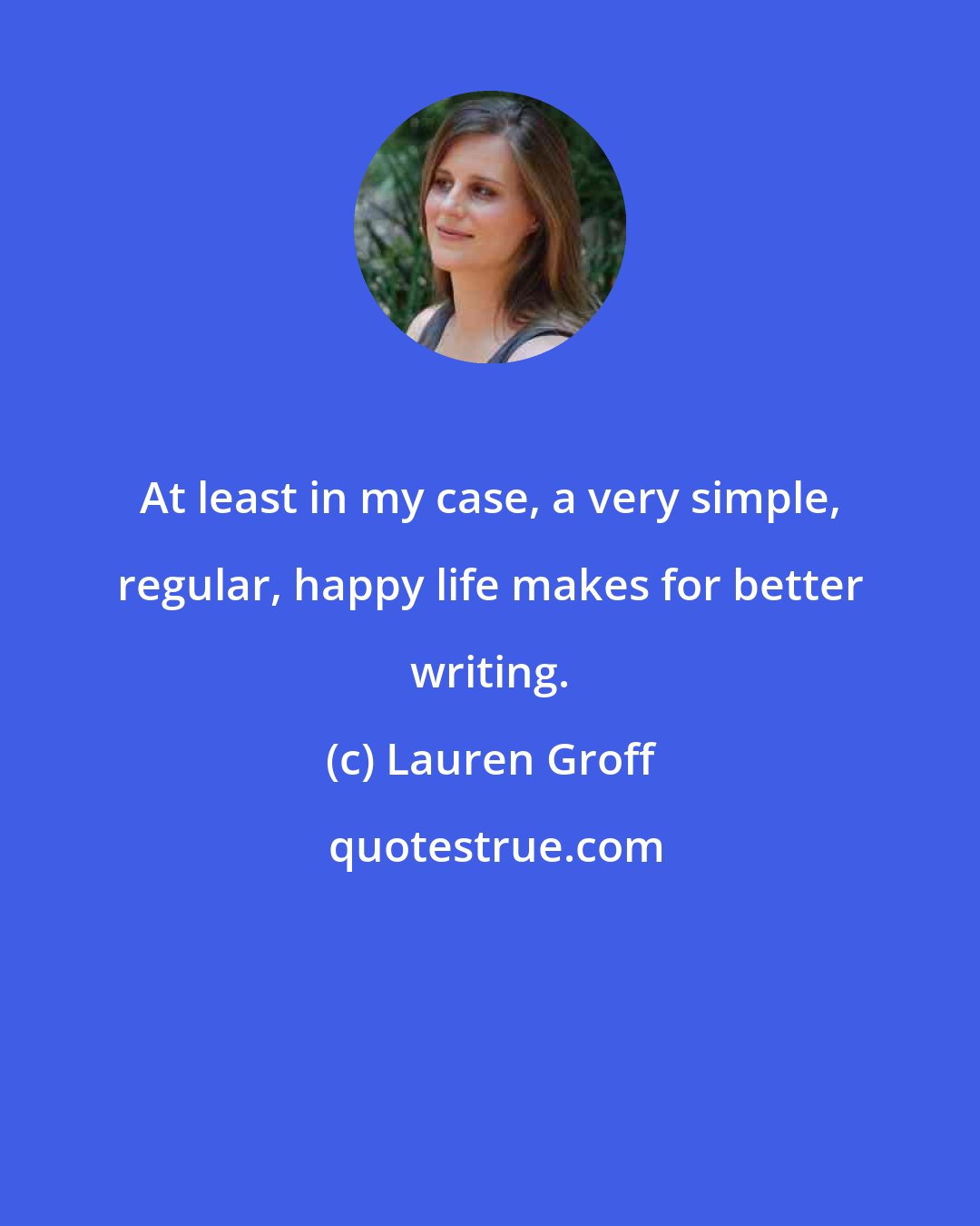 Lauren Groff: At least in my case, a very simple, regular, happy life makes for better writing.
