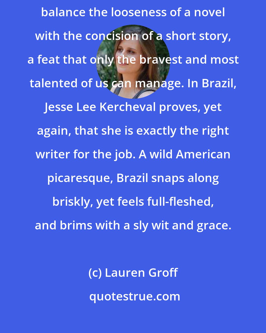 Lauren Groff: The novella is at once the most elegant and demanding form: a writer must balance the looseness of a novel with the concision of a short story, a feat that only the bravest and most talented of us can manage. In Brazil, Jesse Lee Kercheval proves, yet again, that she is exactly the right writer for the job. A wild American picaresque, Brazil snaps along briskly, yet feels full-fleshed, and brims with a sly wit and grace.