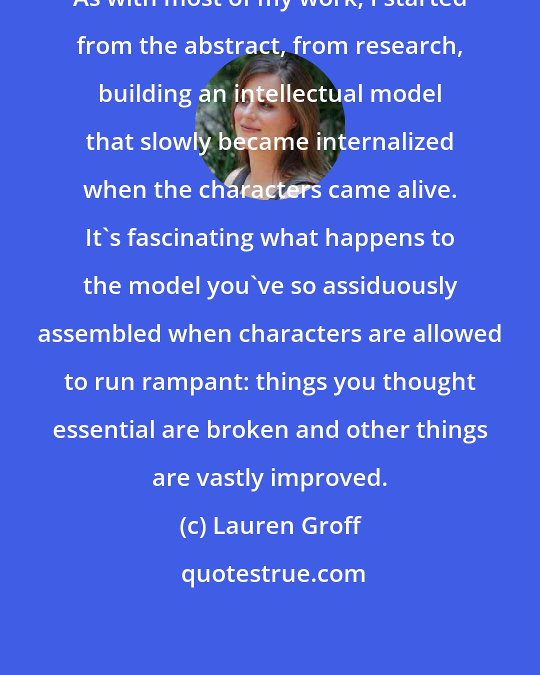 Lauren Groff: As with most of my work, I started from the abstract, from research, building an intellectual model that slowly became internalized when the characters came alive. It's fascinating what happens to the model you've so assiduously assembled when characters are allowed to run rampant: things you thought essential are broken and other things are vastly improved.