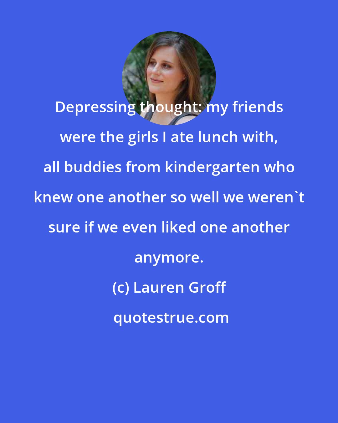 Lauren Groff: Depressing thought: my friends were the girls I ate lunch with, all buddies from kindergarten who knew one another so well we weren't sure if we even liked one another anymore.