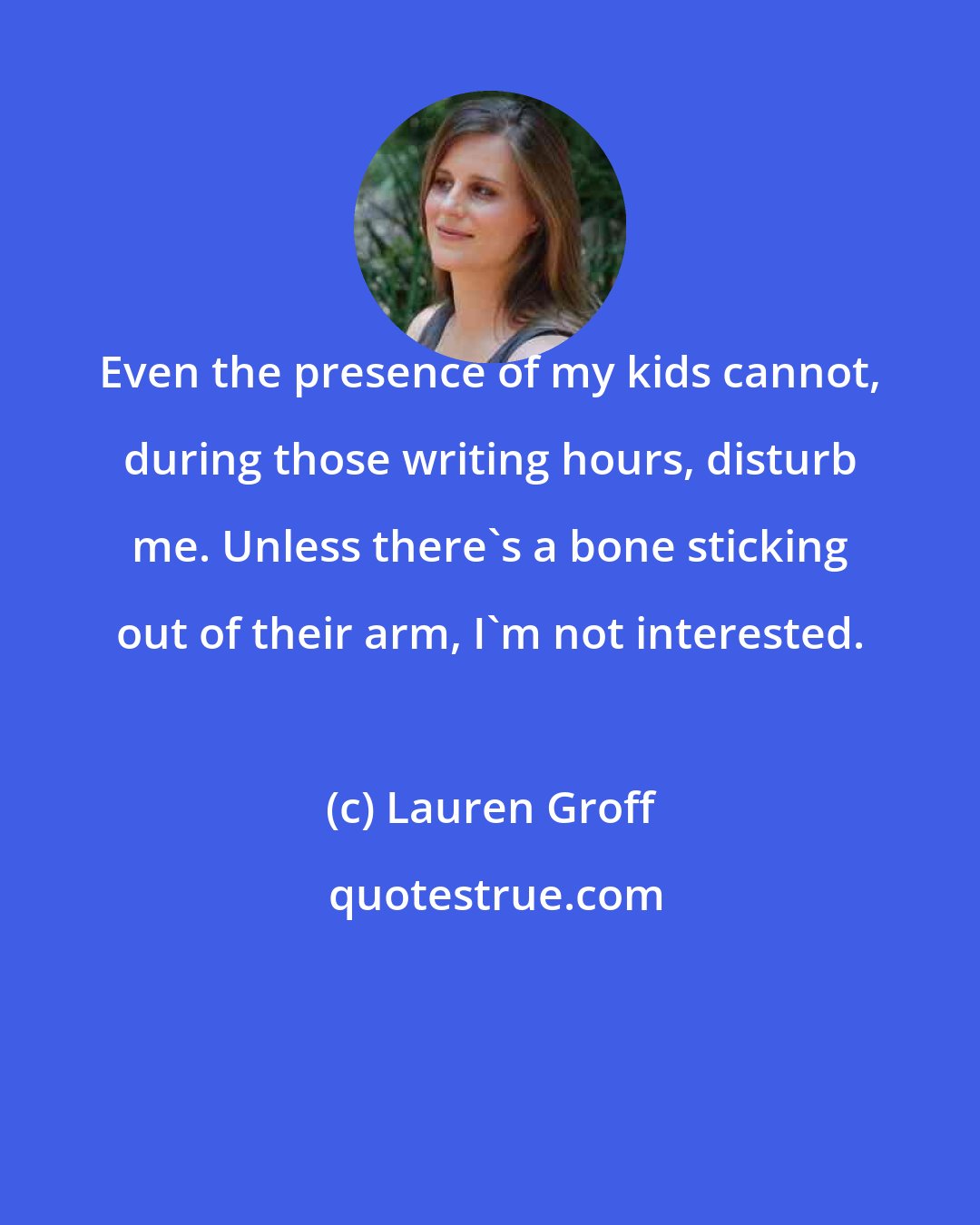 Lauren Groff: Even the presence of my kids cannot, during those writing hours, disturb me. Unless there's a bone sticking out of their arm, I'm not interested.