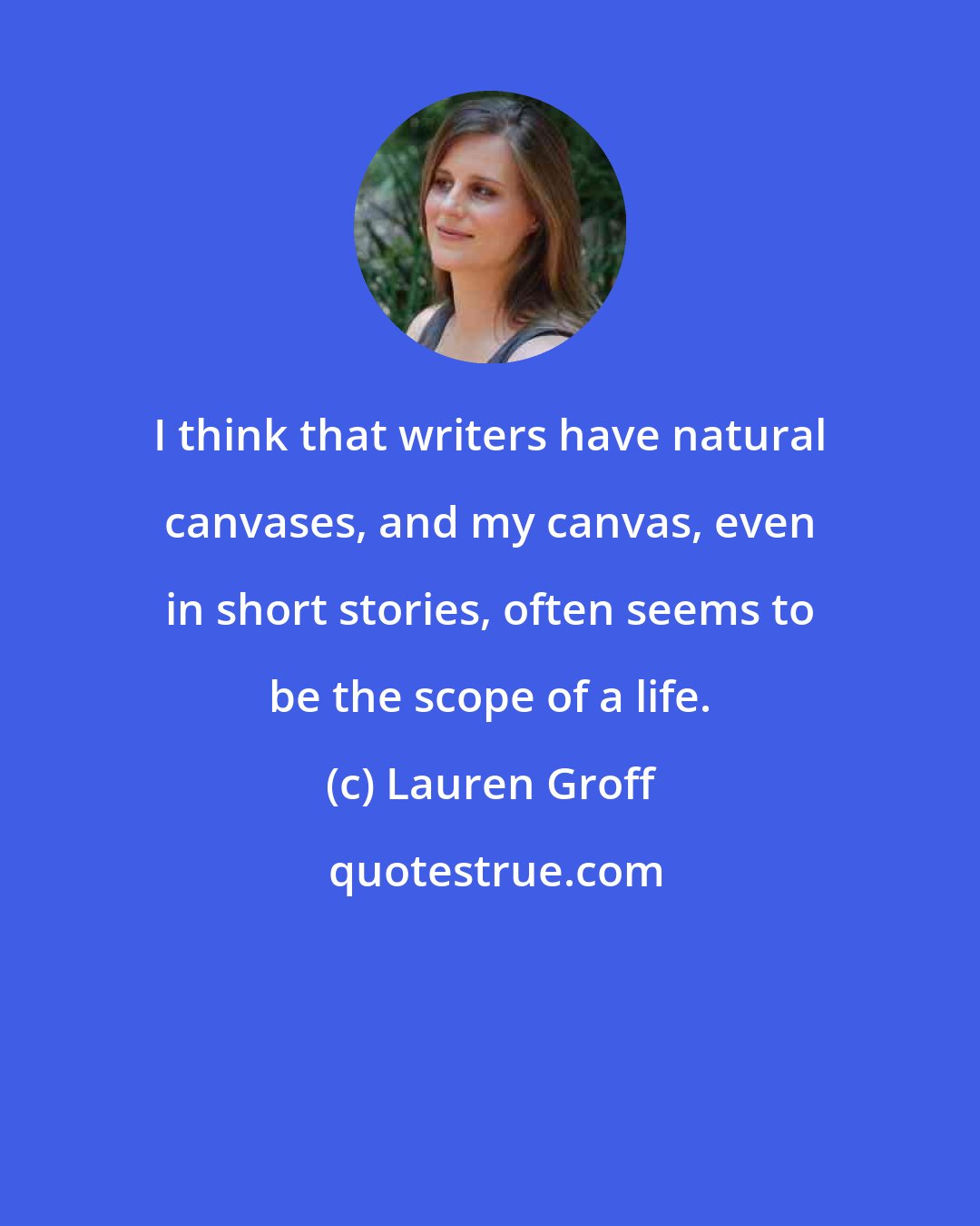 Lauren Groff: I think that writers have natural canvases, and my canvas, even in short stories, often seems to be the scope of a life.