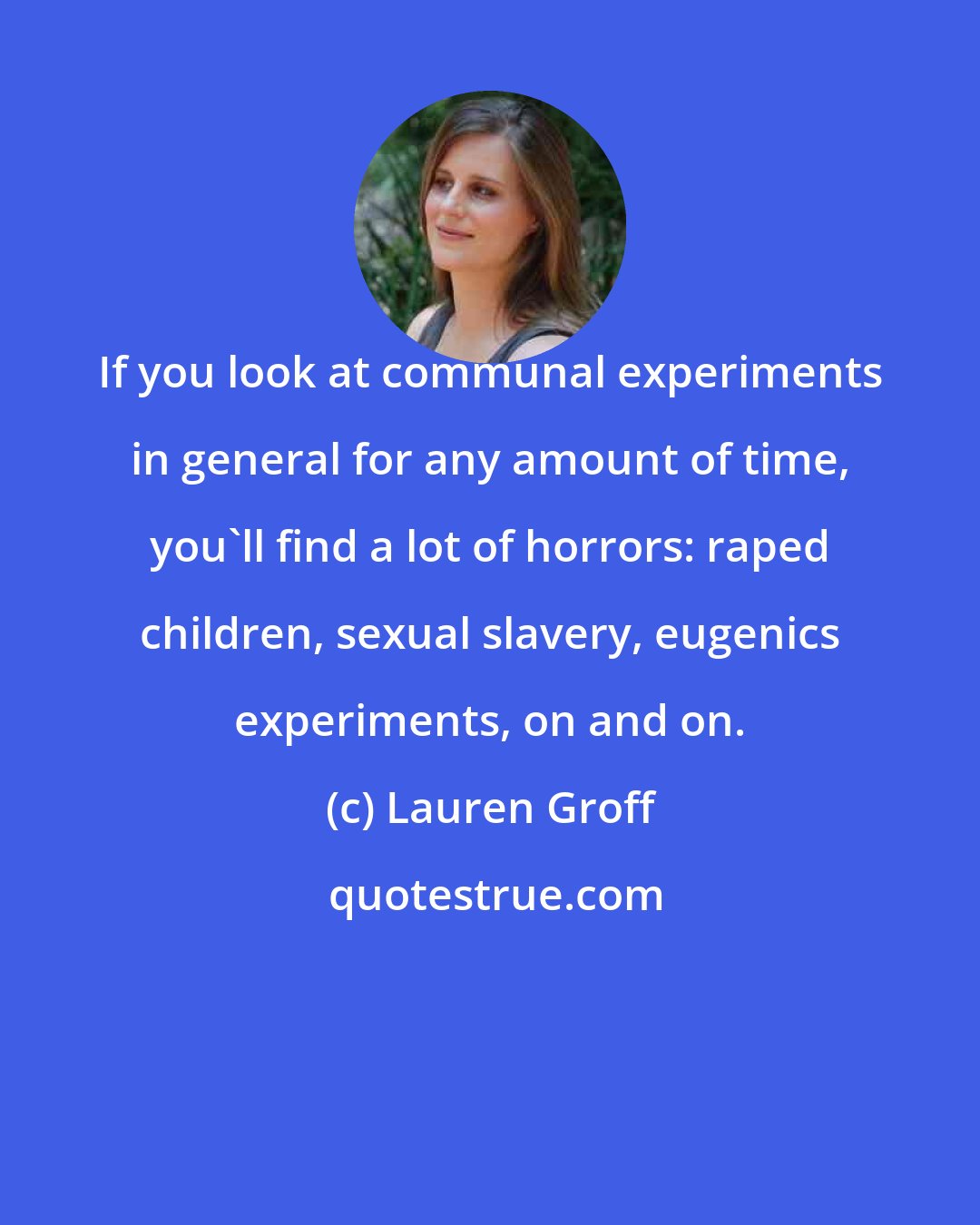 Lauren Groff: If you look at communal experiments in general for any amount of time, you'll find a lot of horrors: raped children, sexual slavery, eugenics experiments, on and on.