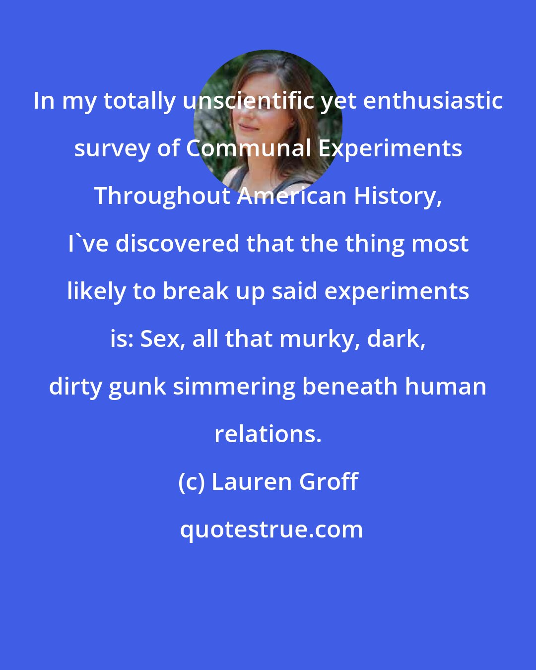 Lauren Groff: In my totally unscientific yet enthusiastic survey of Communal Experiments Throughout American History, I've discovered that the thing most likely to break up said experiments is: Sex, all that murky, dark, dirty gunk simmering beneath human relations.