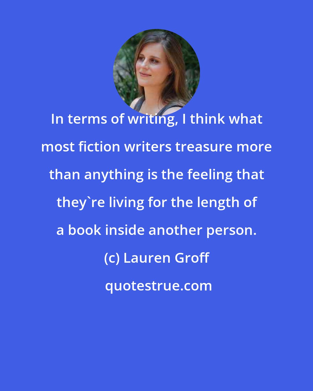 Lauren Groff: In terms of writing, I think what most fiction writers treasure more than anything is the feeling that they're living for the length of a book inside another person.