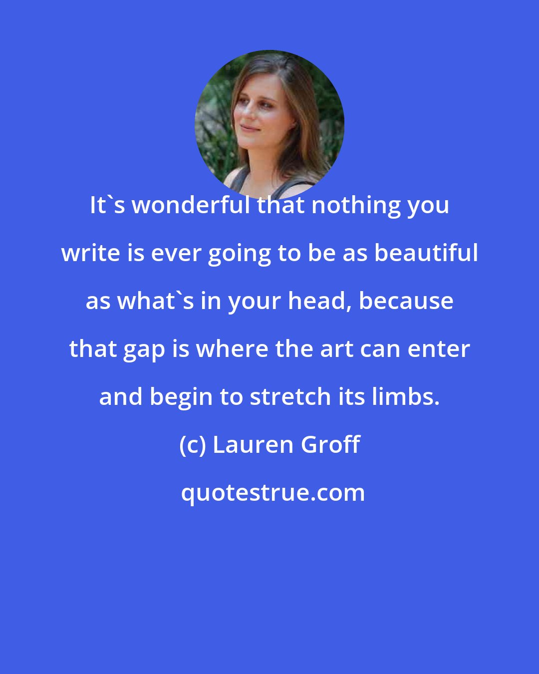 Lauren Groff: It's wonderful that nothing you write is ever going to be as beautiful as what's in your head, because that gap is where the art can enter and begin to stretch its limbs.