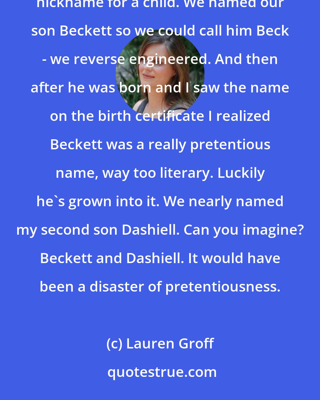Lauren Groff: My son is actually named after Beck, the musician. We heard Beck on the radio and thought that was a good nickname for a child. We named our son Beckett so we could call him Beck - we reverse engineered. And then after he was born and I saw the name on the birth certificate I realized Beckett was a really pretentious name, way too literary. Luckily he's grown into it. We nearly named my second son Dashiell. Can you imagine? Beckett and Dashiell. It would have been a disaster of pretentiousness.