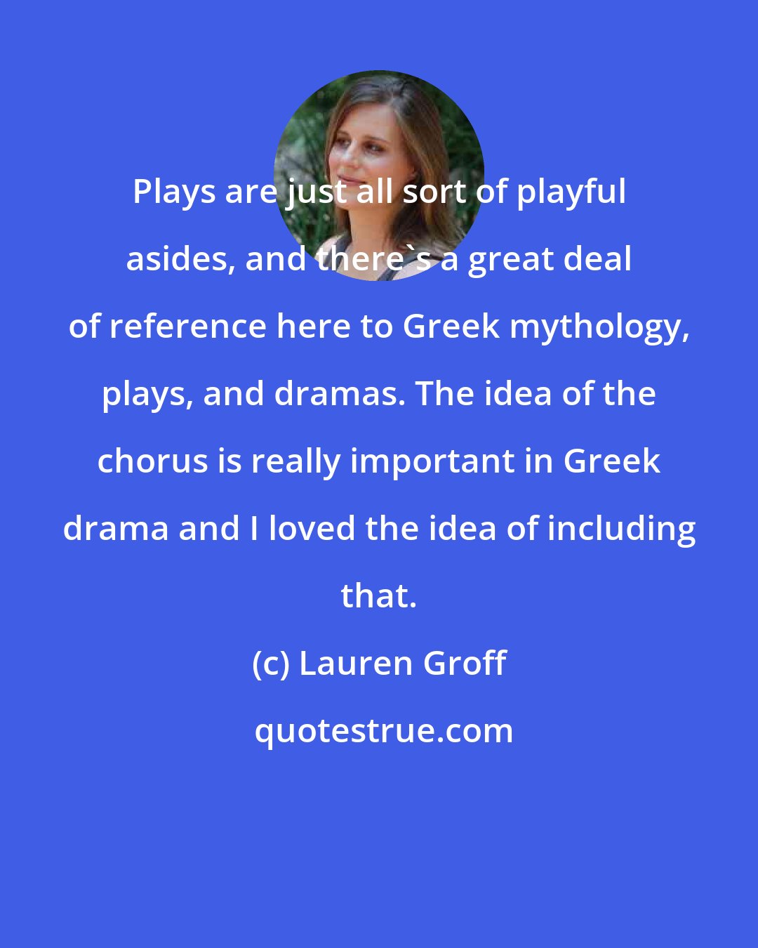 Lauren Groff: Plays are just all sort of playful asides, and there's a great deal of reference here to Greek mythology, plays, and dramas. The idea of the chorus is really important in Greek drama and I loved the idea of including that.