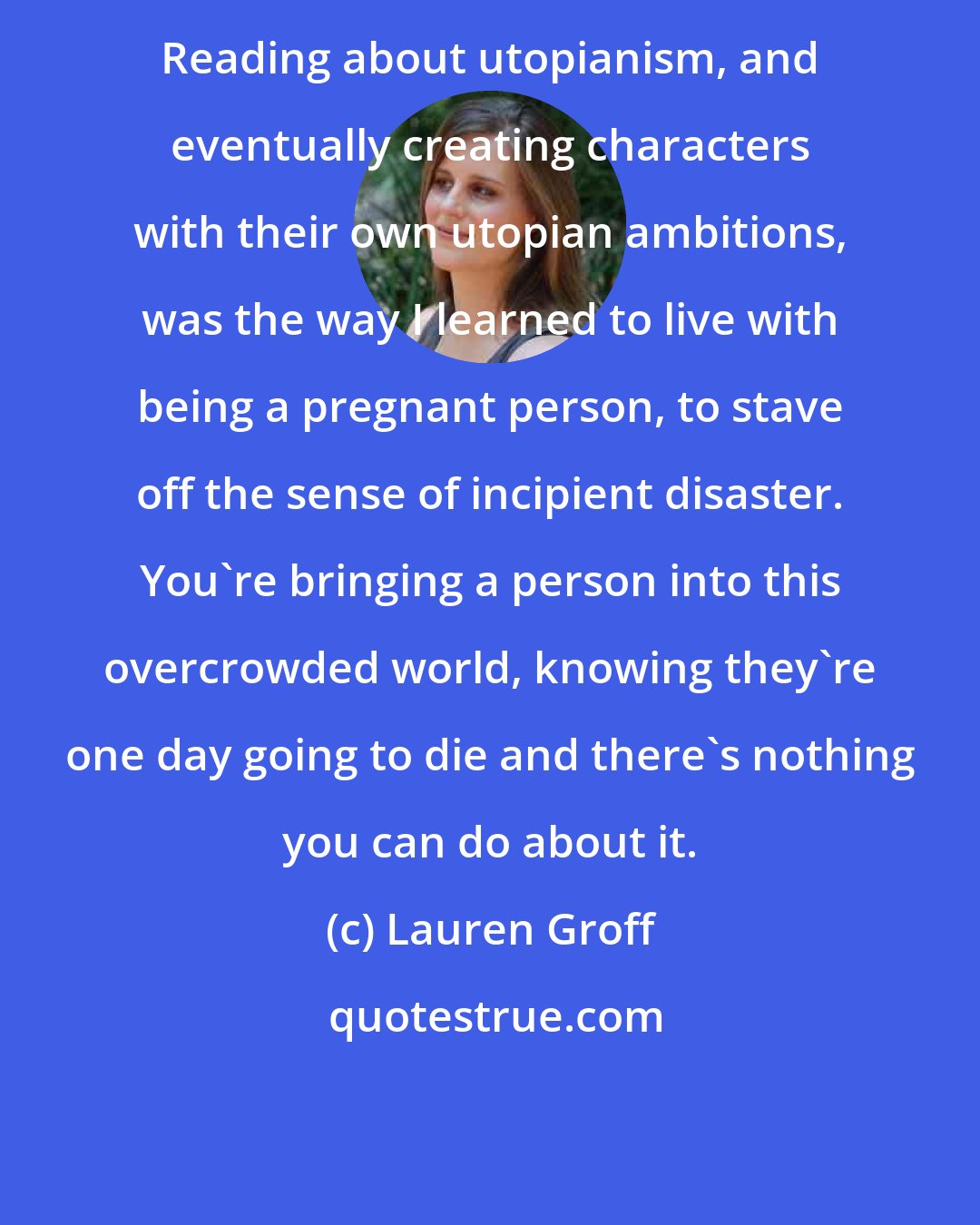 Lauren Groff: Reading about utopianism, and eventually creating characters with their own utopian ambitions, was the way I learned to live with being a pregnant person, to stave off the sense of incipient disaster. You're bringing a person into this overcrowded world, knowing they're one day going to die and there's nothing you can do about it.