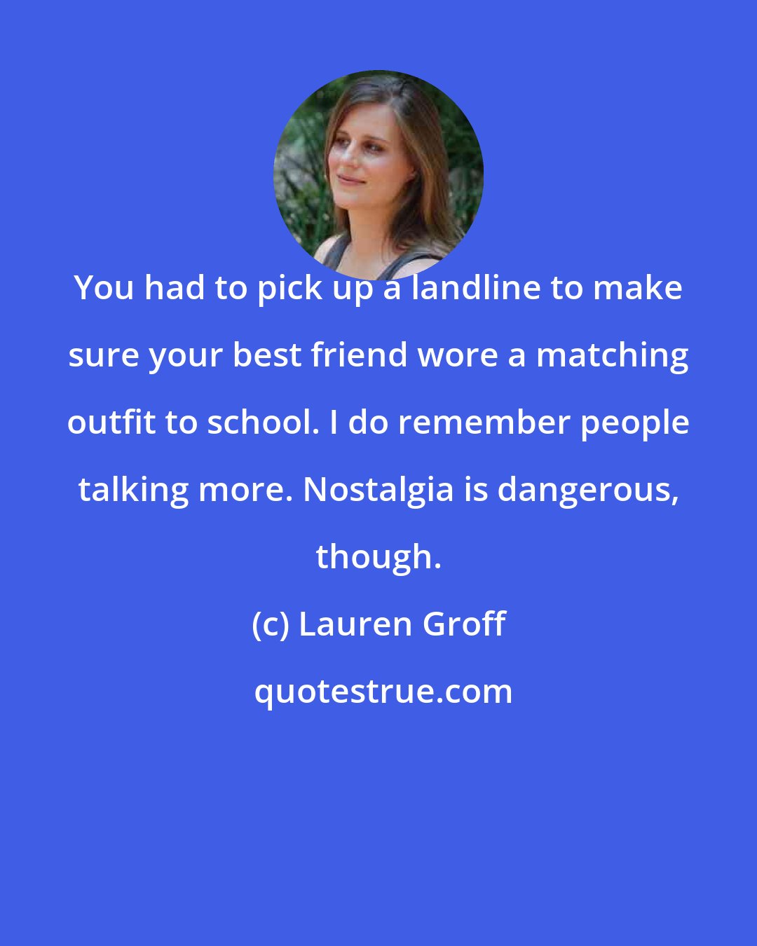 Lauren Groff: You had to pick up a landline to make sure your best friend wore a matching outfit to school. I do remember people talking more. Nostalgia is dangerous, though.