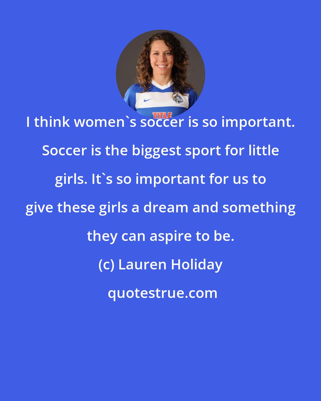 Lauren Holiday: I think women's soccer is so important. Soccer is the biggest sport for little girls. It's so important for us to give these girls a dream and something they can aspire to be.