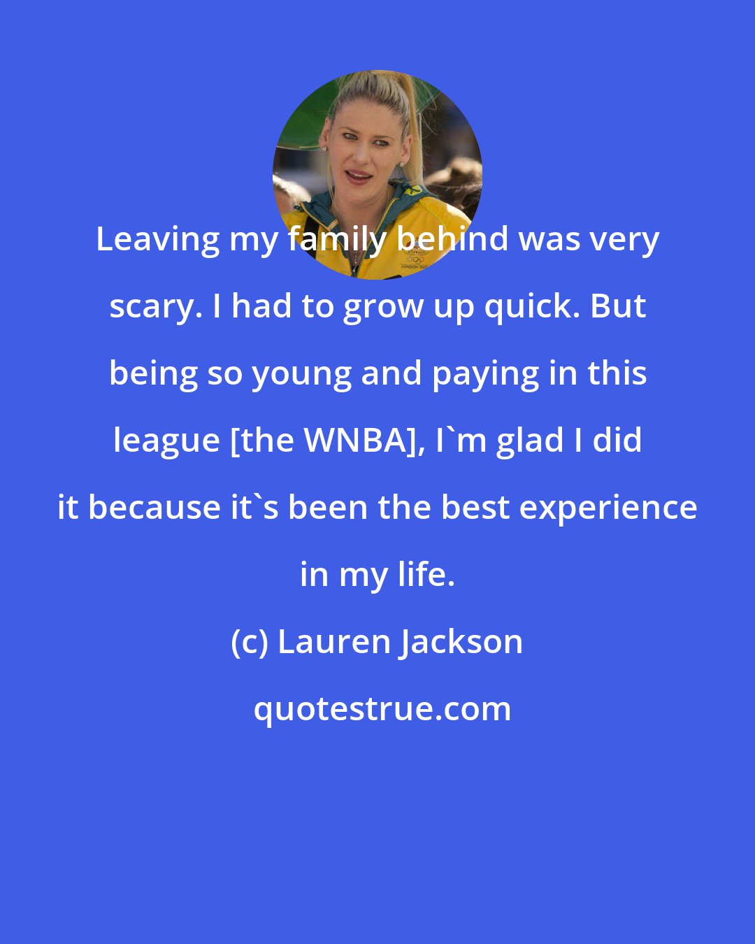 Lauren Jackson: Leaving my family behind was very scary. I had to grow up quick. But being so young and paying in this league [the WNBA], I'm glad I did it because it's been the best experience in my life.