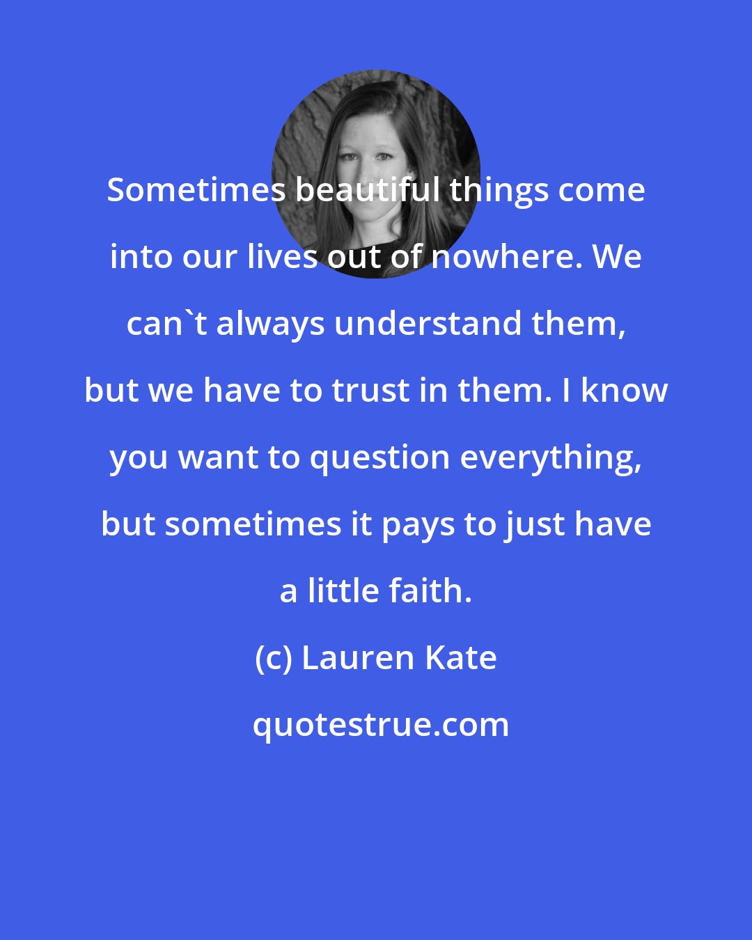 Lauren Kate: Sometimes beautiful things come into our lives out of nowhere. We can't always understand them, but we have to trust in them. I know you want to question everything, but sometimes it pays to just have a little faith.