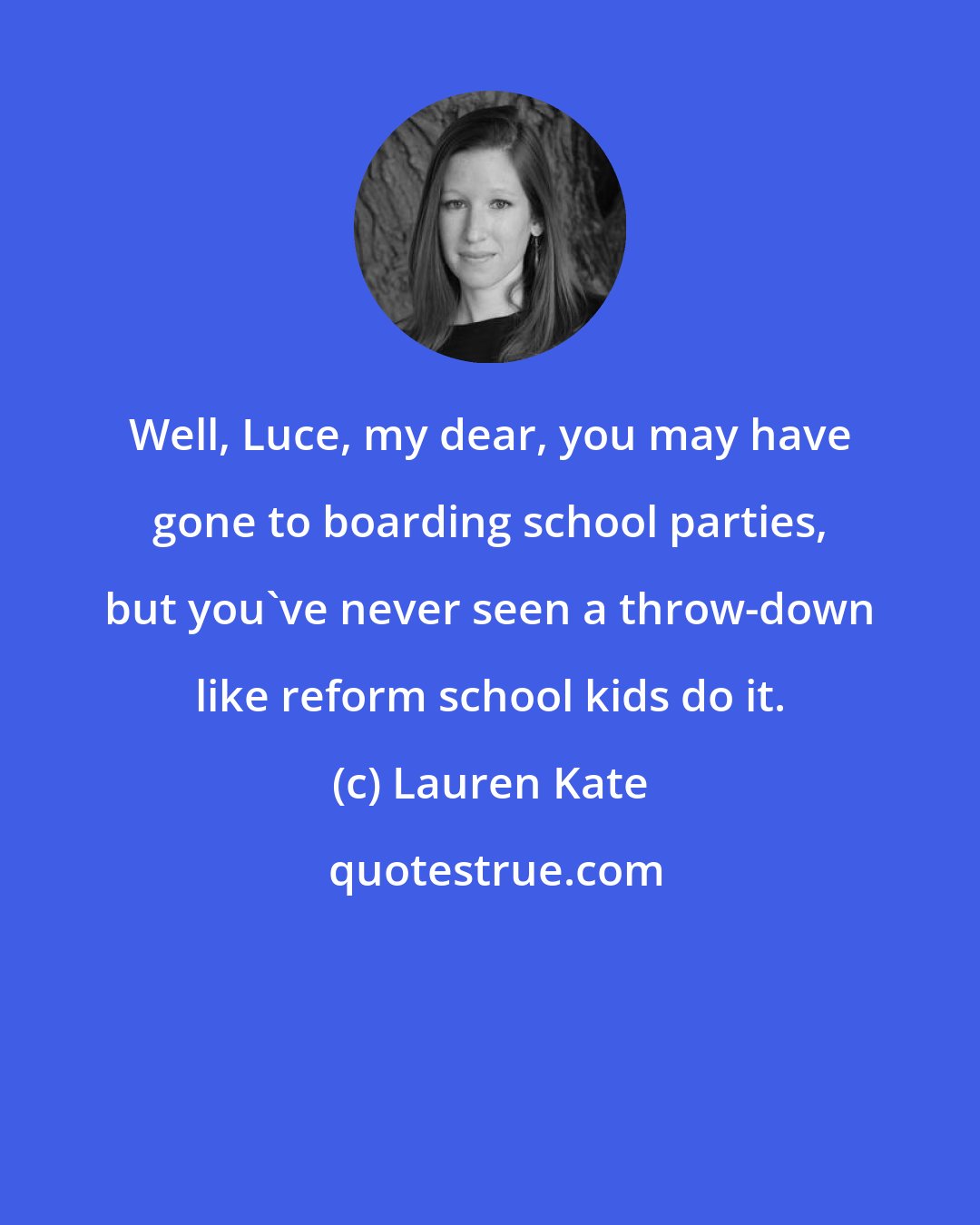 Lauren Kate: Well, Luce, my dear, you may have gone to boarding school parties, but you've never seen a throw-down like reform school kids do it.