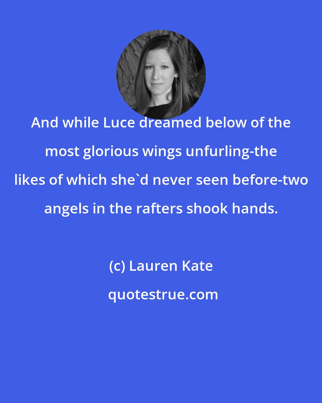 Lauren Kate: And while Luce dreamed below of the most glorious wings unfurling-the likes of which she'd never seen before-two angels in the rafters shook hands.