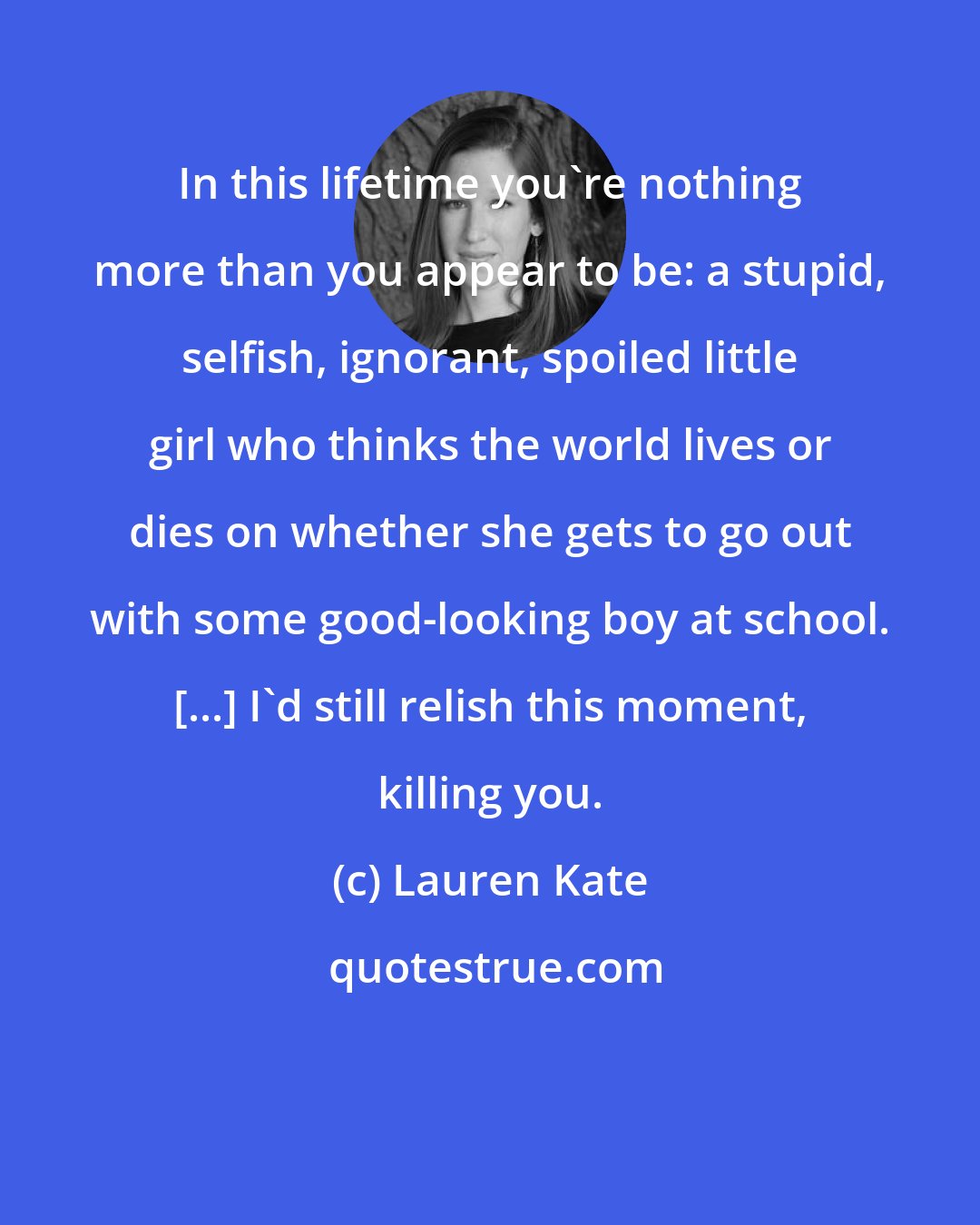 Lauren Kate: In this lifetime you're nothing more than you appear to be: a stupid, selfish, ignorant, spoiled little girl who thinks the world lives or dies on whether she gets to go out with some good-looking boy at school. [...] I'd still relish this moment, killing you.