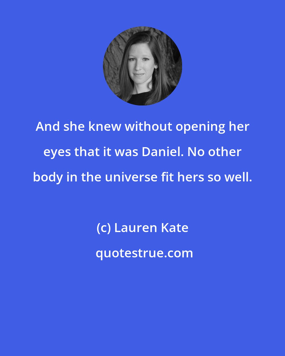 Lauren Kate: And she knew without opening her eyes that it was Daniel. No other body in the universe fit hers so well.