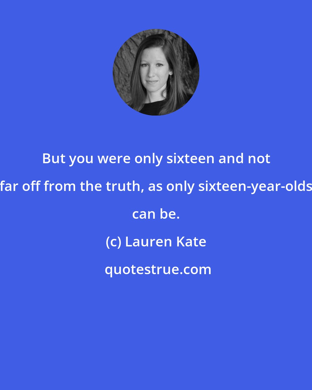 Lauren Kate: But you were only sixteen and not far off from the truth, as only sixteen-year-olds can be.