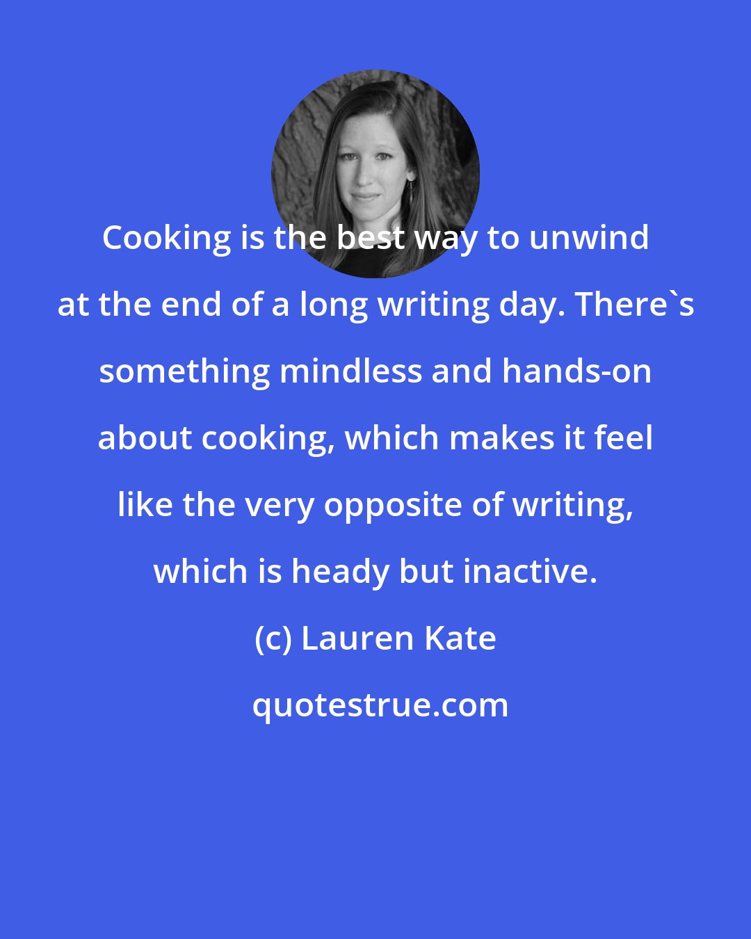 Lauren Kate: Cooking is the best way to unwind at the end of a long writing day. There's something mindless and hands-on about cooking, which makes it feel like the very opposite of writing, which is heady but inactive.