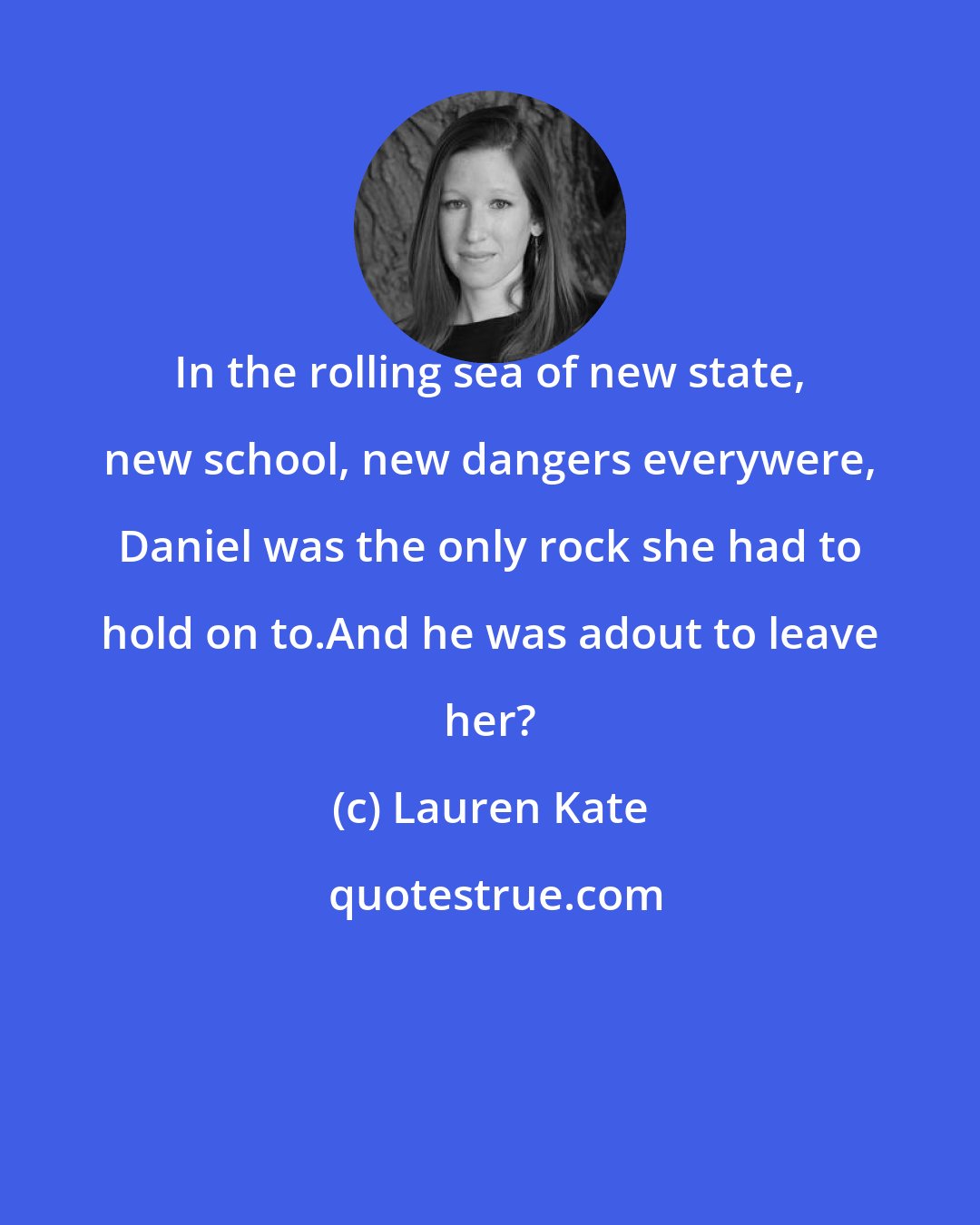 Lauren Kate: In the rolling sea of new state, new school, new dangers everywere, Daniel was the only rock she had to hold on to.And he was adout to leave her?