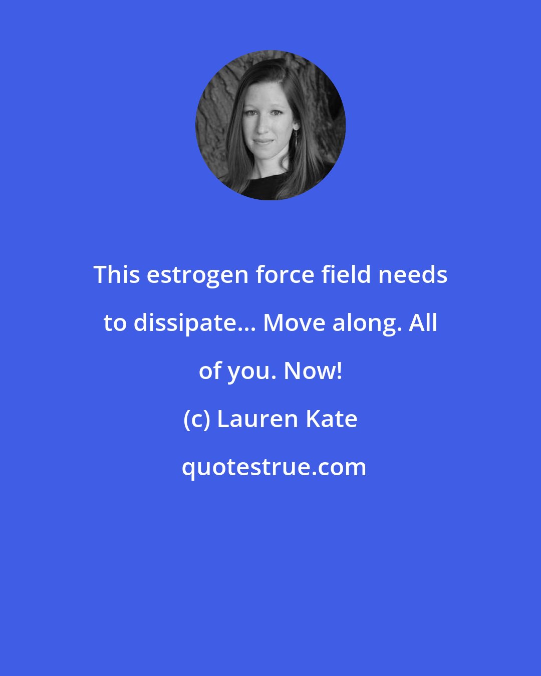 Lauren Kate: This estrogen force field needs to dissipate... Move along. All of you. Now!