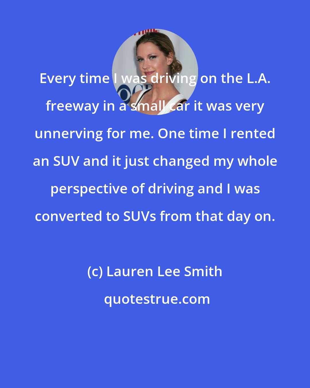 Lauren Lee Smith: Every time I was driving on the L.A. freeway in a small car it was very unnerving for me. One time I rented an SUV and it just changed my whole perspective of driving and I was converted to SUVs from that day on.