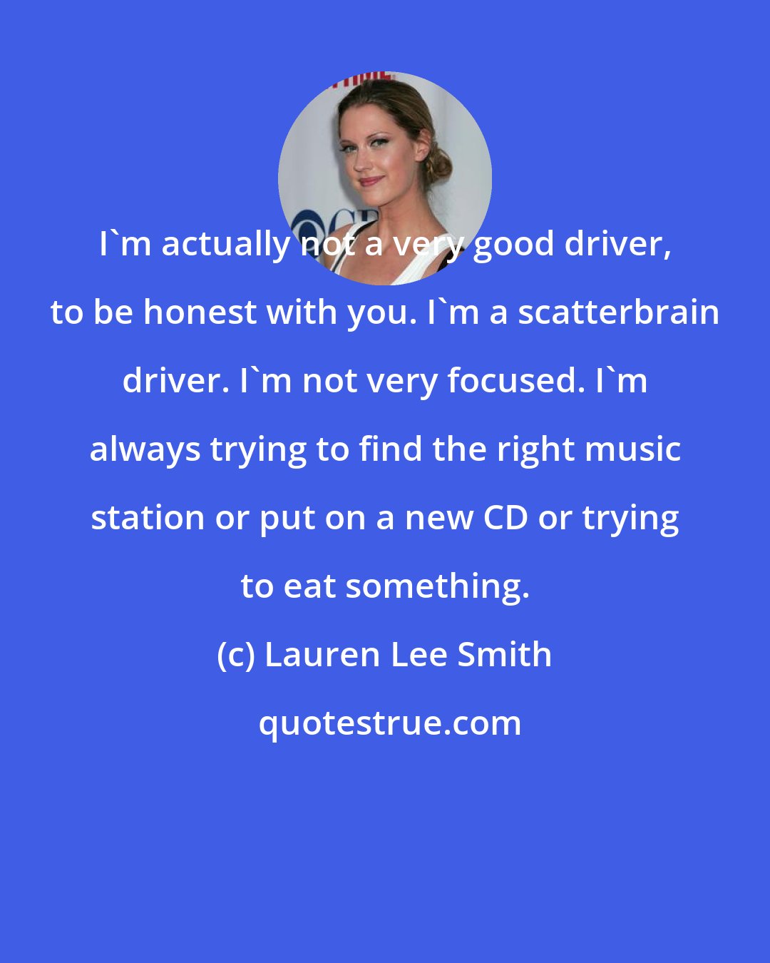 Lauren Lee Smith: I'm actually not a very good driver, to be honest with you. I'm a scatterbrain driver. I'm not very focused. I'm always trying to find the right music station or put on a new CD or trying to eat something.