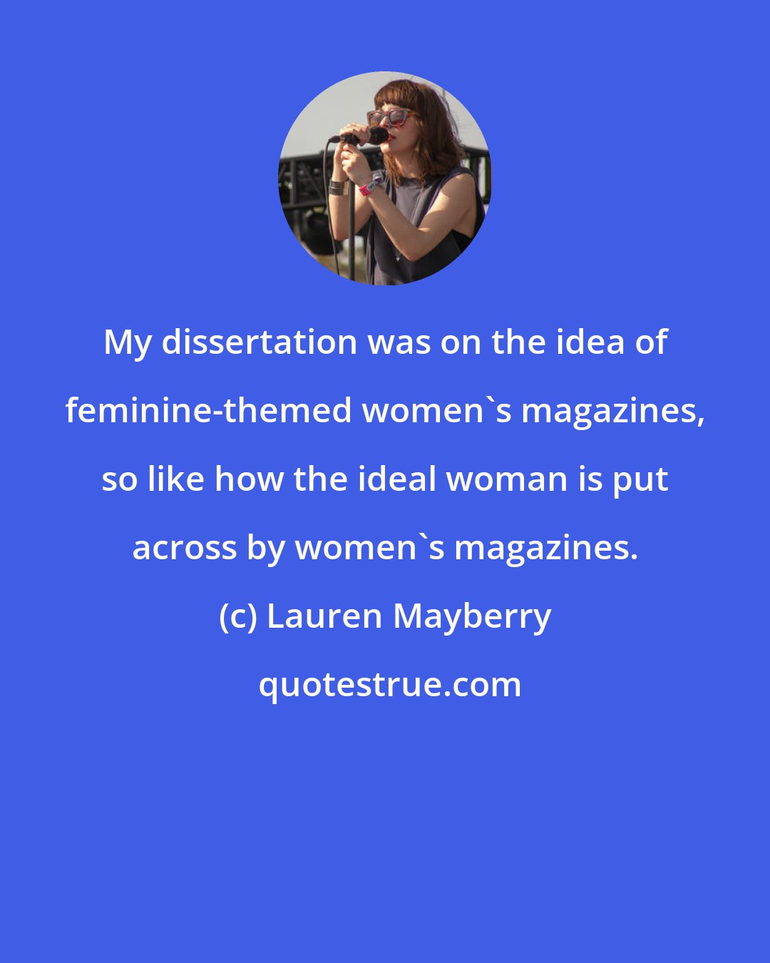 Lauren Mayberry: My dissertation was on the idea of feminine-themed women's magazines, so like how the ideal woman is put across by women's magazines.