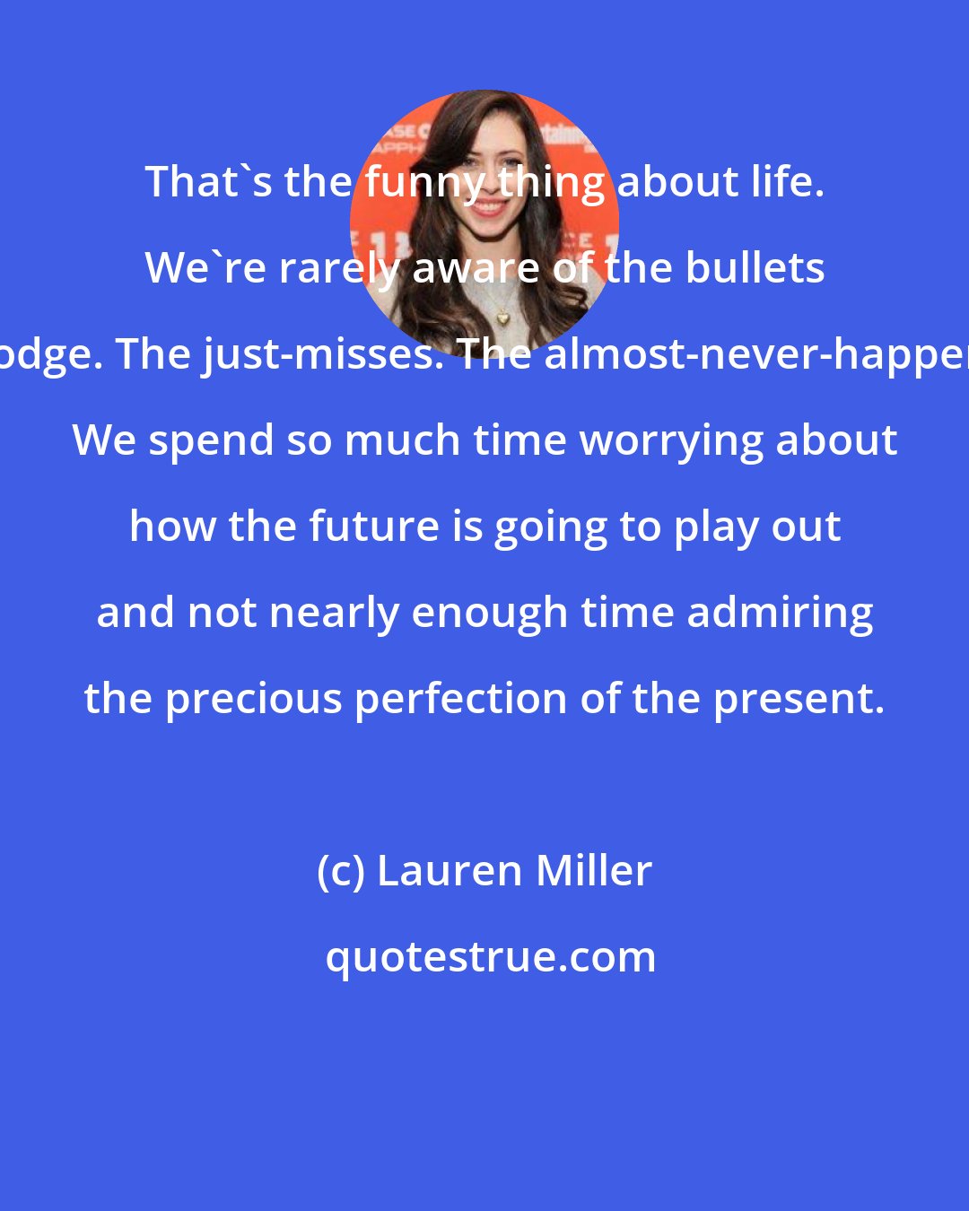 Lauren Miller: That's the funny thing about life. We're rarely aware of the bullets we dodge. The just-misses. The almost-never-happeneds. We spend so much time worrying about how the future is going to play out and not nearly enough time admiring the precious perfection of the present.