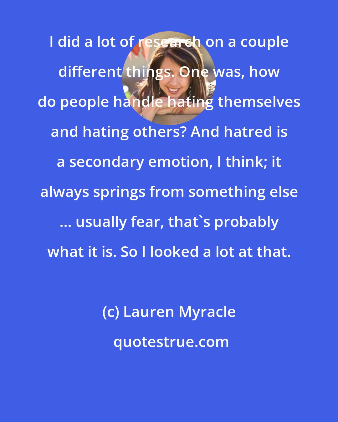 Lauren Myracle: I did a lot of research on a couple different things. One was, how do people handle hating themselves and hating others? And hatred is a secondary emotion, I think; it always springs from something else ... usually fear, that's probably what it is. So I looked a lot at that.