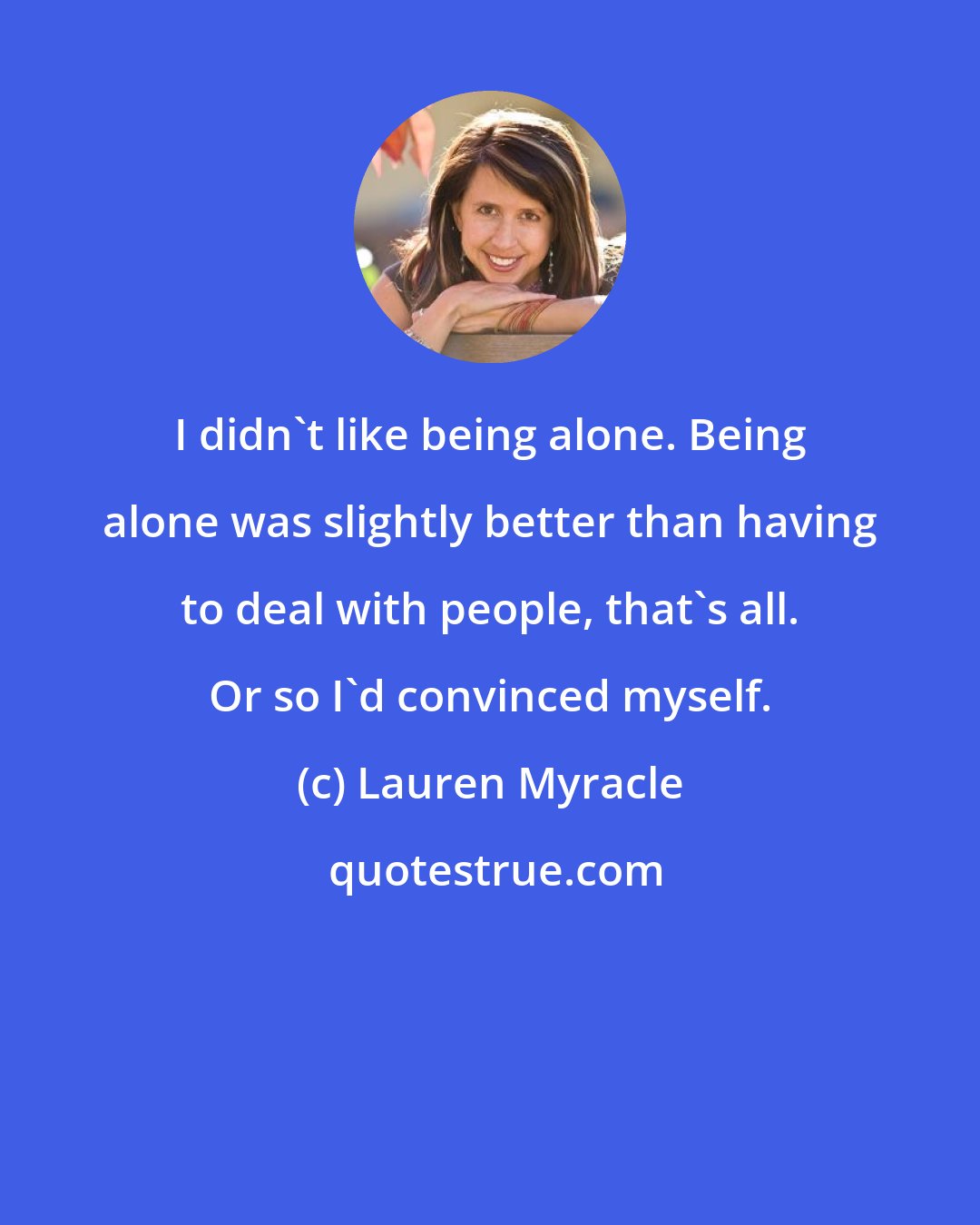 Lauren Myracle: I didn't like being alone. Being alone was slightly better than having to deal with people, that's all. Or so I'd convinced myself.