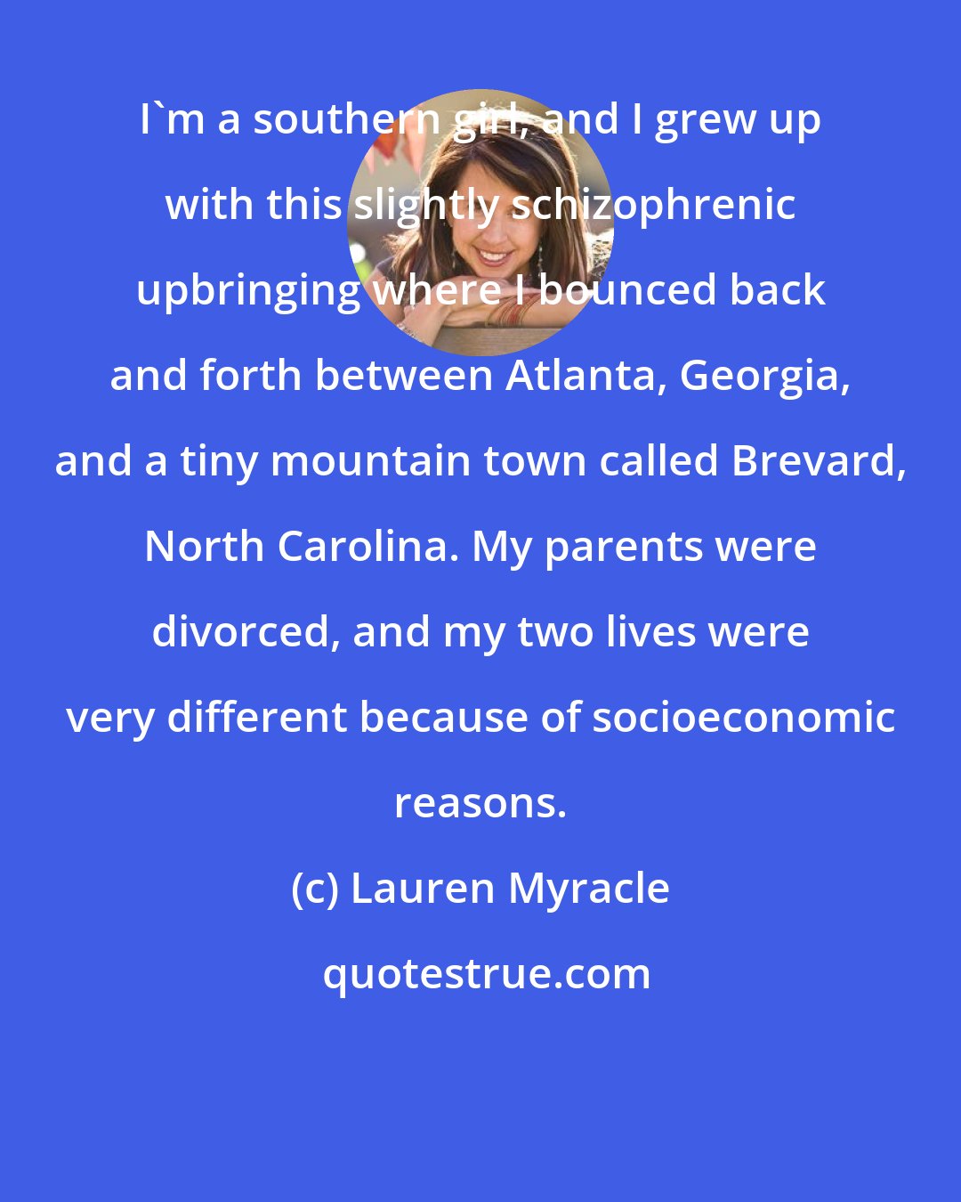 Lauren Myracle: I'm a southern girl, and I grew up with this slightly schizophrenic upbringing where I bounced back and forth between Atlanta, Georgia, and a tiny mountain town called Brevard, North Carolina. My parents were divorced, and my two lives were very different because of socioeconomic reasons.