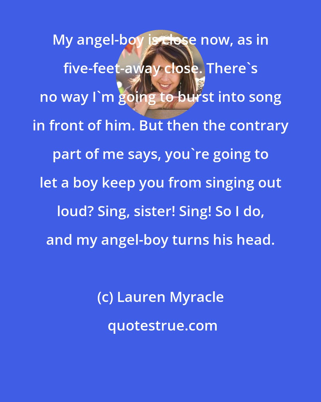 Lauren Myracle: My angel-boy is close now, as in five-feet-away close. There's no way I'm going to burst into song in front of him. But then the contrary part of me says, you're going to let a boy keep you from singing out loud? Sing, sister! Sing! So I do, and my angel-boy turns his head.