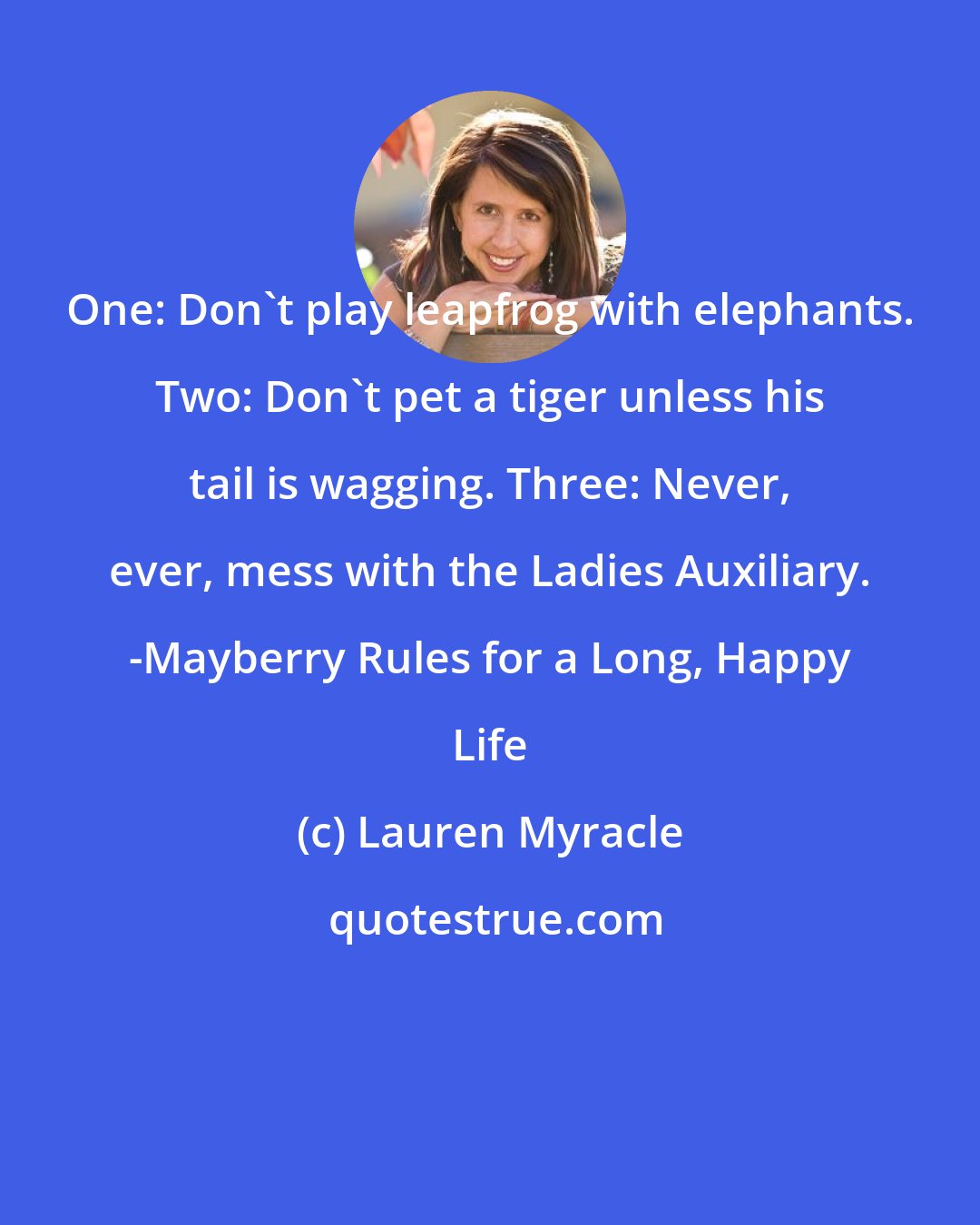 Lauren Myracle: One: Don't play leapfrog with elephants. Two: Don't pet a tiger unless his tail is wagging. Three: Never, ever, mess with the Ladies Auxiliary. -Mayberry Rules for a Long, Happy Life