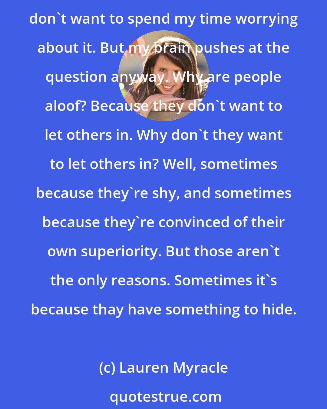 Lauren Myracle: She holds herself with such reserve. She smiles, but the smile doesn't reach her eyes, even in the company of the girls she's chosen to eat with. Why? I have no clue, and I really don't want to spend my time worrying about it. But my brain pushes at the question anyway. Why are people aloof? Because they don't want to let others in. Why don't they want to let others in? Well, sometimes because they're shy, and sometimes because they're convinced of their own superiority. But those aren't the only reasons. Sometimes it's because thay have something to hide.