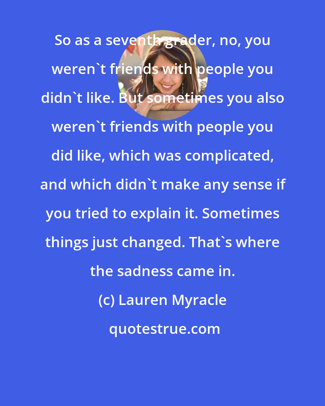 Lauren Myracle: So as a seventh grader, no, you weren't friends with people you didn't like. But sometimes you also weren't friends with people you did like, which was complicated, and which didn't make any sense if you tried to explain it. Sometimes things just changed. That's where the sadness came in.